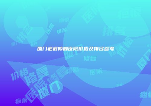 厦门疤痕修复医院价格及排名参考