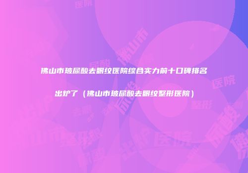 佛山市玻尿酸去眼纹医院综合实力前十口碑排名出炉了（佛山市玻尿酸去眼纹整形医院）