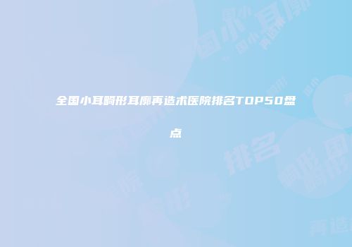 全国小耳畸形耳廓再造术医院排名TOP50盘点