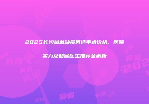 2025长沙鼻翼缺损再造手术价格、医院实力及知名医生推荐全解析
