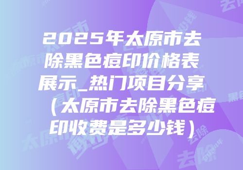 2025年太原市去除黑色痘印价格表展示_热门项目分享（太原市去除黑色痘印收费是多少钱）