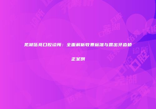芜湖伍亮口腔诊所：全面解析收费标准与露出牙齿矫正案例