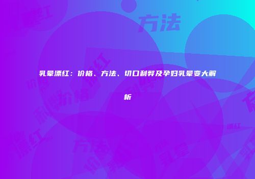 乳晕漂红：价格、方法、切口利弊及孕妇乳晕变大解析