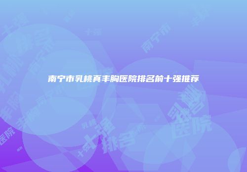南宁市乳桃真丰胸医院排名前十强推荐