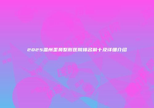 2025温州歪鼻整形医院排名前十及详细介绍