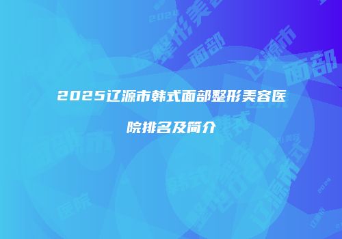 2025辽源市韩式面部整形美容医院排名及简介