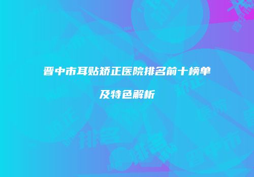 晋中市耳贴矫正医院排名前十榜单及特色解析