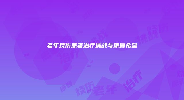 老年烧伤患者治疗挑战与康复希望