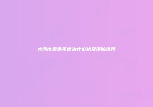 大同市黑色素痣治疗价格及医院推荐