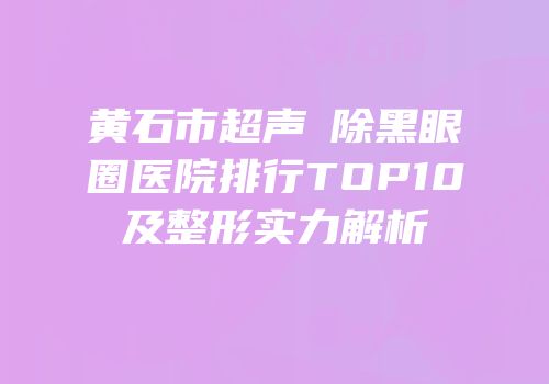黄石市超声袪除黑眼圈医院排行TOP10及整形实力解析
