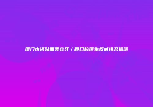厦门市瓷贴面美容牙／颗口腔医生权威排名揭晓