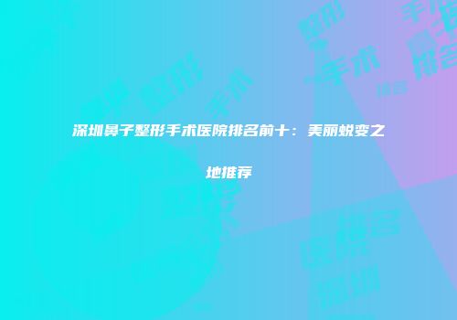 深圳鼻子整形手术医院排名前十：美丽蜕变之地推荐