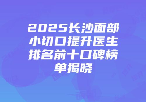 2025长沙面部小切口提升医生排名前十口碑榜单揭晓