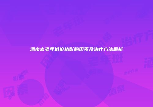 酒泉去老年斑价格影响因素及治疗方法解析