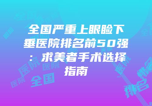 全国严重上眼睑下垂医院排名前50强：求美者手术选择指南