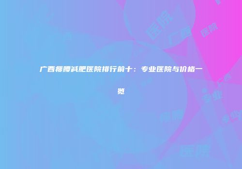 广西瘦腰减肥医院排行前十：专业医院与价格一览