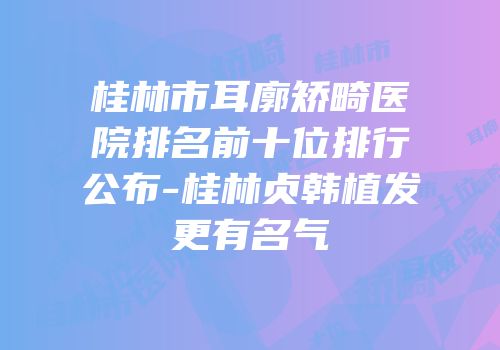 桂林市耳廓矫畸医院排名前十位排行公布-桂林贞韩植发更有名气