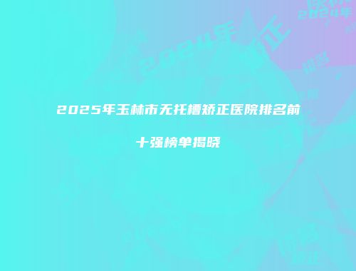 2025年玉林市无托槽矫正医院排名前十强榜单揭晓