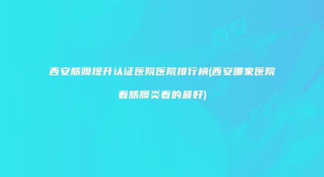 西安筋膜提升认证医院医院排行榜(西安哪家医院看筋膜炎看的最好)