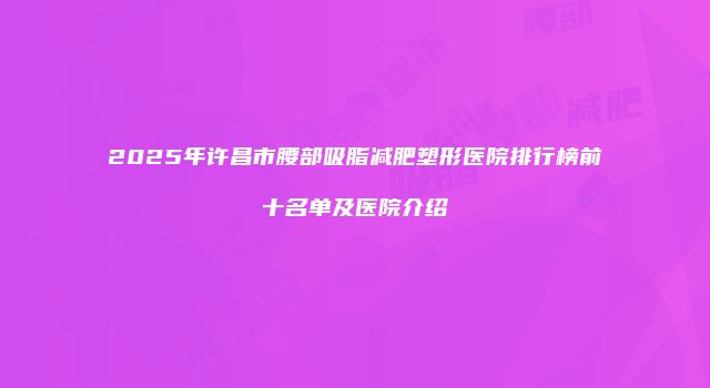 2025年许昌市腰部吸脂减肥塑形医院排行榜前十名单及医院介绍