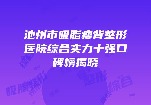 池州市吸脂瘦背整形医院综合实力十强口碑榜揭晓