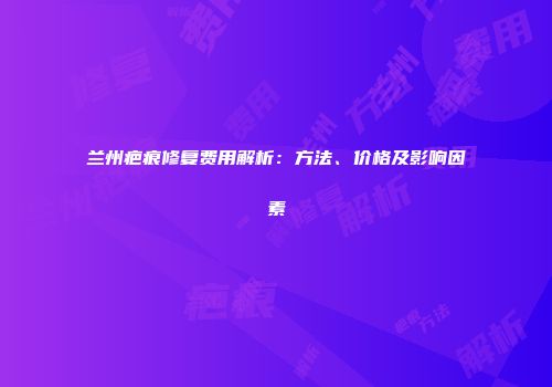 兰州疤痕修复费用解析：方法、价格及影响因素