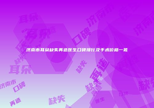 济南市耳朵缺失再造医生口碑排行及手术价格一览