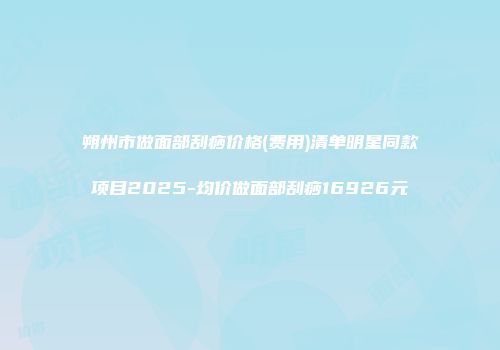 朔州市做面部刮痧价格(费用)清单明星同款项目2025-均价做面部刮痧16926元