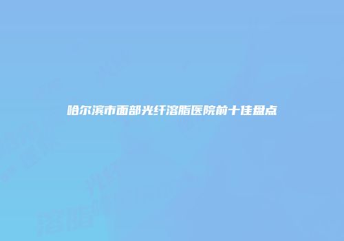哈尔滨市面部光纤溶脂医院前十佳盘点