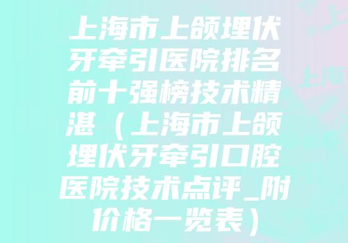上海市上颌埋伏牙牵引医院排名前十强榜技术精湛（上海市上颌埋伏牙牵引口腔医院技术点评_附价格一览表）