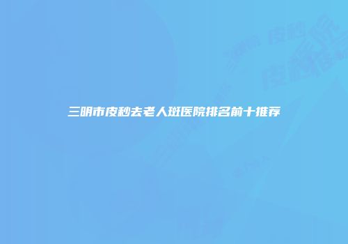 三明市皮秒去老人斑医院排名前十推荐