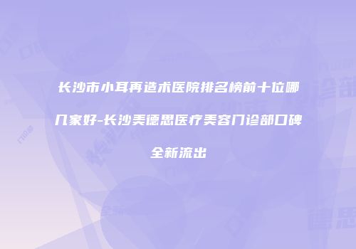 长沙市小耳再造术医院排名榜前十位哪几家好-长沙美德思医疗美容门诊部口碑全新流出