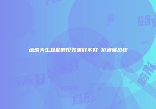 运城天生耳部畸形效果好不好 价格多少钱