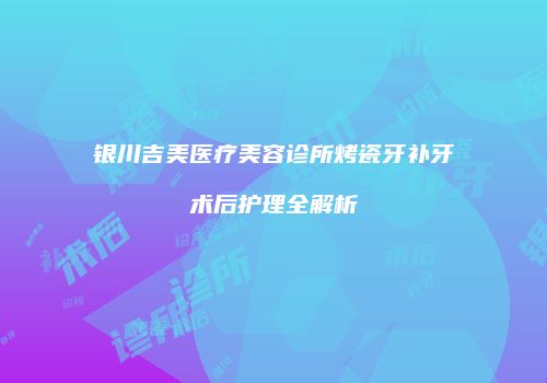 银川吉美医疗美容诊所烤瓷牙补牙术后护理全解析
