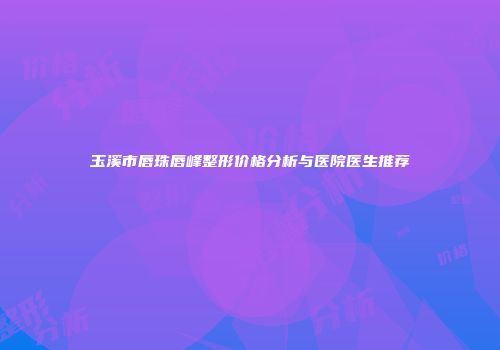 玉溪市唇珠唇峰整形价格分析与医院医生推荐