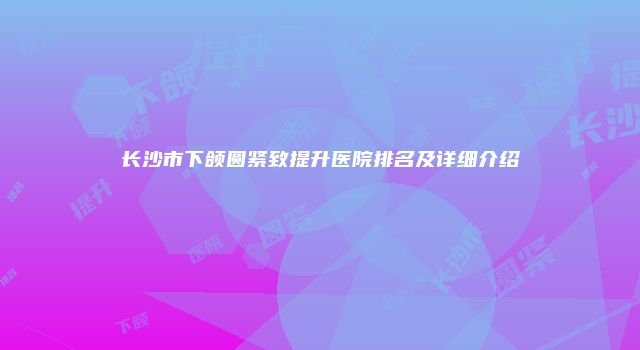 长沙市下颌圆紧致提升医院排名及详细介绍