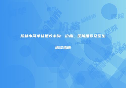 榆林市简单快速效丰胸：价格、医院推荐及医生选择指南