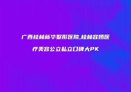 广西桂林新华整形医院,桂林容嫣医疗美容公立私立口碑大PK