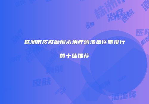 株洲市皮肤磨削术治疗酒渣鼻医院排行前十佳推荐