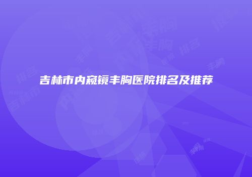 吉林市内窥镜丰胸医院排名及推荐