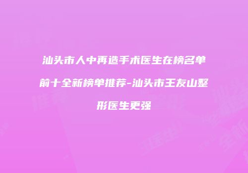 汕头市人中再造手术医生在榜名单前十全新榜单推荐-汕头市王友山整形医生更强