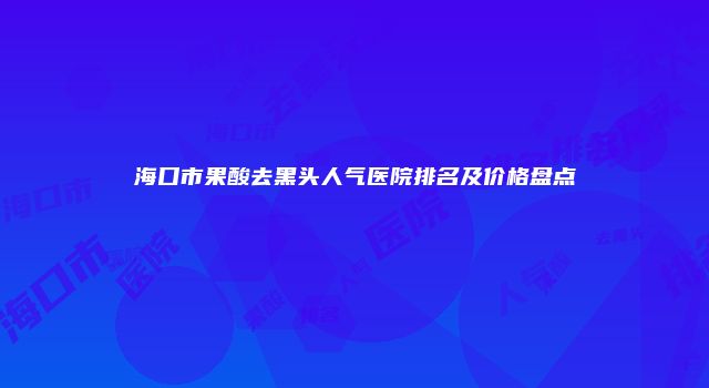 海口市果酸去黑头人气医院排名及价格盘点