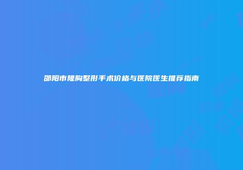 邵阳市隆胸整形手术价格与医院医生推荐指南