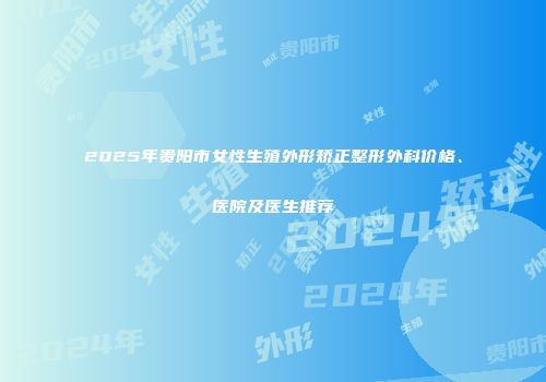 2025年贵阳市女性生殖外形矫正整形外科价格、医院及医生推荐