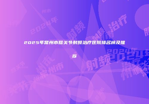 2025年常州市膝关节射频治疗医院排名榜及推荐