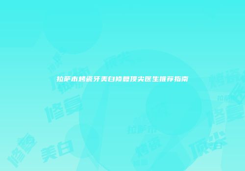 拉萨市烤瓷牙美白修复顶尖医生推荐指南