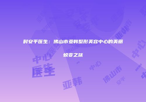 时安平医生：佛山市亚韩整形美容中心的美丽蜕变之旅