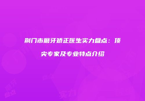 荆门市磨牙矫正医生实力盘点：顶尖专家及专业特点介绍
