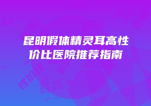 昆明假体精灵耳高性价比医院推荐指南