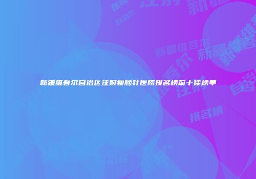 新疆维吾尔自治区注射瘦脸针医院排名榜前十佳榜单